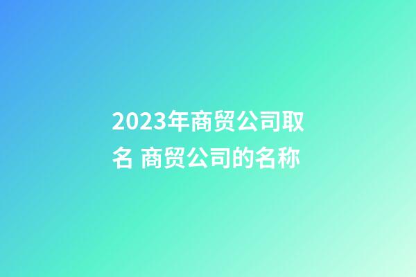 2023年商贸公司取名 商贸公司的名称-第1张-公司起名-玄机派